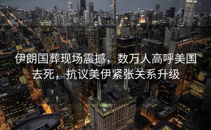 伊朗國葬現場(chǎng)震撼，數萬(wàn)人高呼美國去死，抗議美伊緊張關(guān)系升級