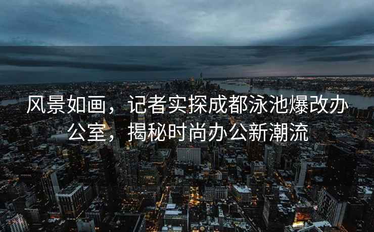 風(fēng)景如畫(huà)，記者實(shí)探成都泳池爆改辦公室，揭秘時(shí)尚辦公新潮流