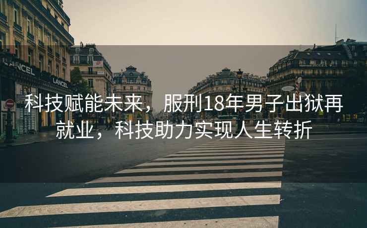 科技賦能未來(lái)，服刑18年男子出獄再就業(yè)，科技助力實(shí)現人生轉折