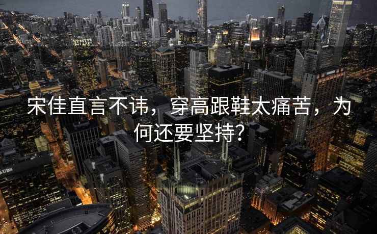 宋佳直言不諱，穿高跟鞋太痛苦，為何還要堅持？