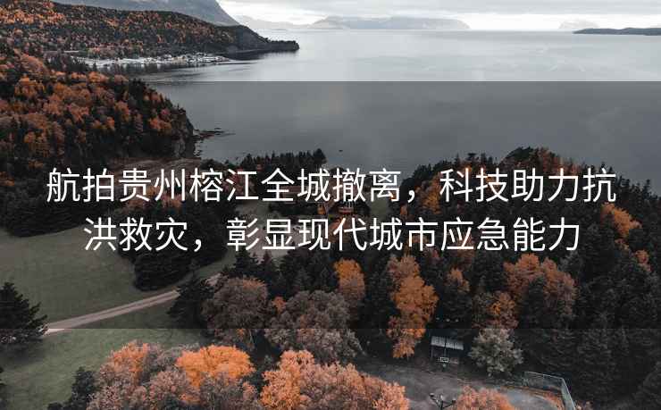 航拍貴州榕江全城撤離，科技助力抗洪救災，彰顯現代城市應急能力