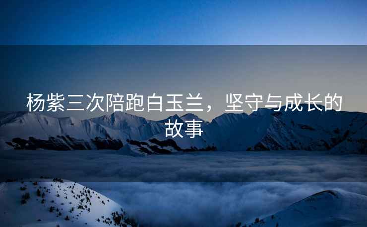 楊紫三次陪跑白玉蘭，堅守與成長(cháng)的故事