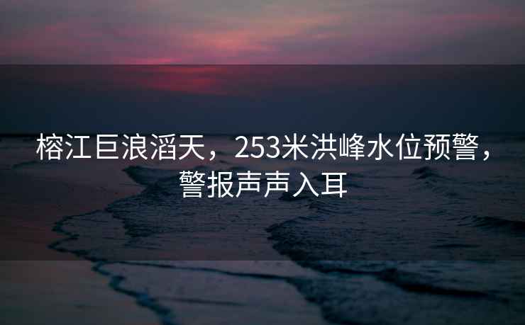 榕江巨浪滔天，253米洪峰水位預警，警報聲聲入耳