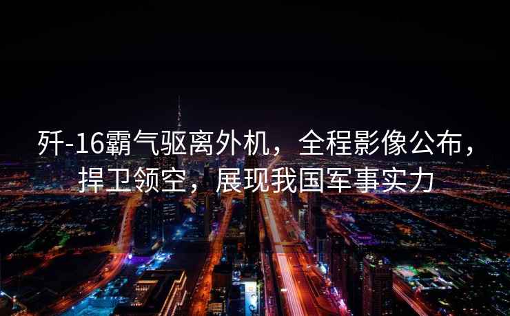 殲-16霸氣驅離外機，全程影像公布，捍衛領(lǐng)空，展現我國軍事實(shí)力
