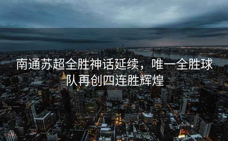南通蘇超全勝神話(huà)延續，唯一全勝球隊再創(chuàng  )四連勝輝煌