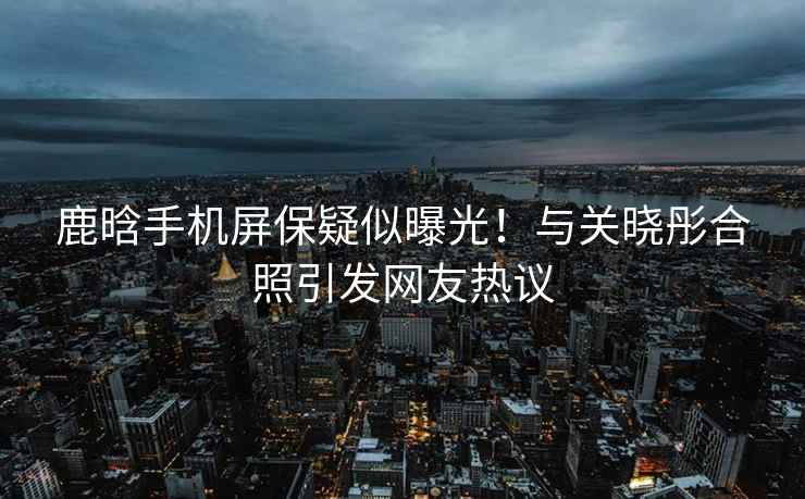 鹿晗手機屏保疑似曝光！與關(guān)曉彤合照引發(fā)網(wǎng)友熱議