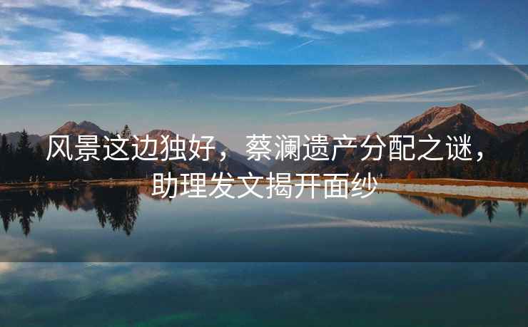 風(fēng)景這邊獨好，蔡瀾遺產(chǎn)分配之謎，助理發(fā)文揭開(kāi)面紗