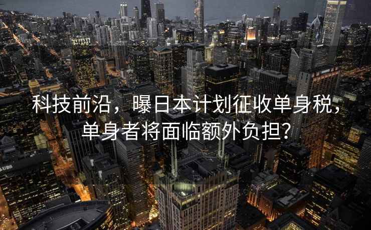 科技前沿，曝日本計劃征收單身稅，單身者將面臨額外負擔？
