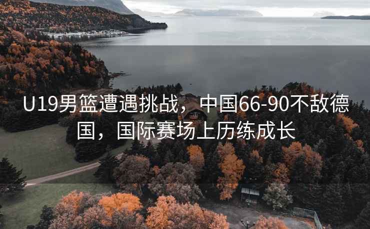 U19男籃遭遇挑戰，中國66-90不敵德國，國際賽場(chǎng)上歷練成長(cháng)