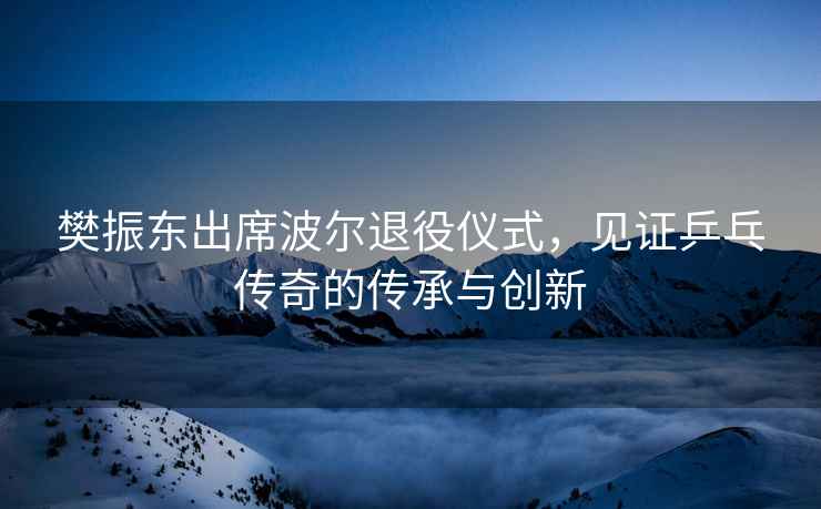 樊振東出席波爾退役儀式，見(jiàn)證乒乓傳奇的傳承與創(chuàng  )新