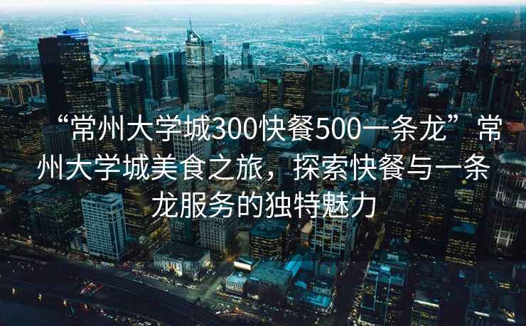 “常州大學(xué)城300快餐500一條龍”常州大學(xué)城美食之旅，探索快餐與一條龍服務(wù)的獨特魅力
