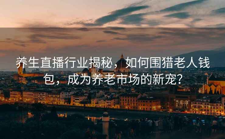 養生直播行業(yè)揭秘，如何圍獵老人錢(qián)包，成為養老市場(chǎng)的新寵？