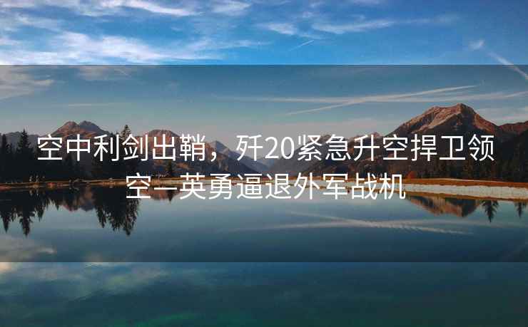 空中利劍出鞘，殲20緊急升空捍衛領(lǐng)空—英勇逼退外軍戰機