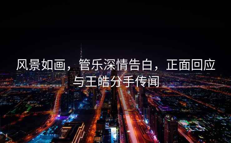 風(fēng)景如畫(huà)，管樂(lè )深情告白，正面回應與王皓分手傳聞