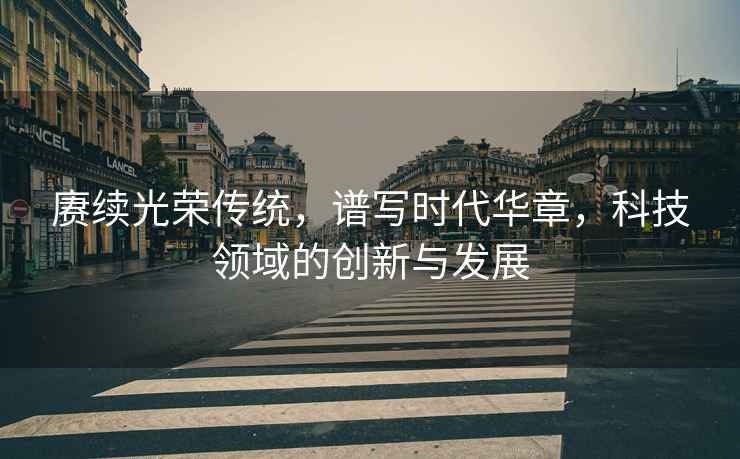 賡續光榮傳統，譜寫(xiě)時(shí)代華章，科技領(lǐng)域的創(chuàng  )新與發(fā)展
