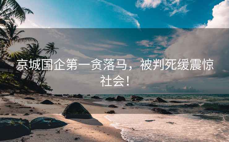 京城國企第一貪落馬，被判死緩震驚社會(huì )！