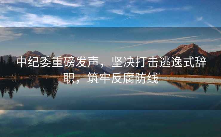中紀委重磅發(fā)聲，堅決打擊逃逸式辭職，筑牢反腐防線(xiàn)