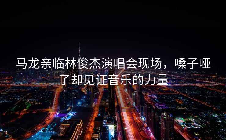 馬龍親臨林俊杰演唱會(huì )現場(chǎng)，嗓子啞了卻見(jiàn)證音樂(lè )的力量