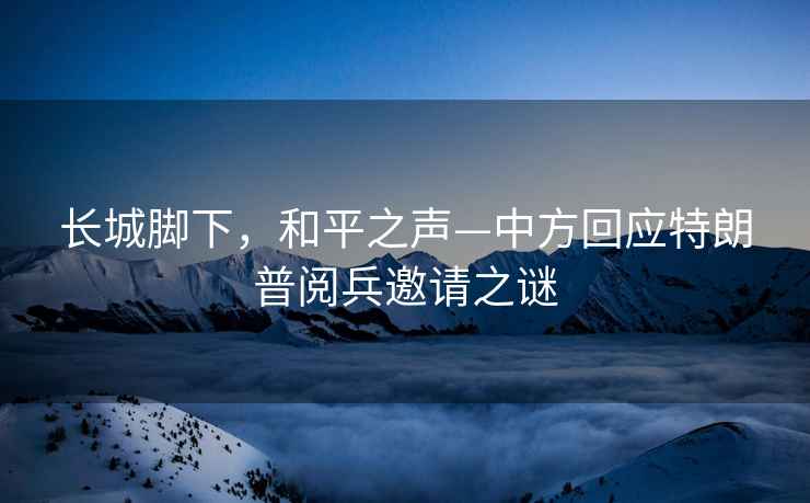 長(cháng)城腳下，和平之聲—中方回應特朗普閱兵邀請之謎