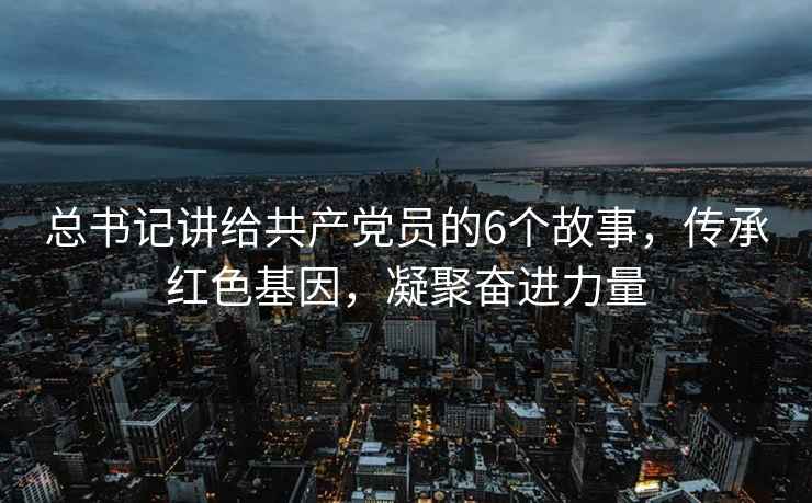 總書(shū)記講給共產(chǎn)黨員的6個(gè)故事，傳承紅色基因，凝聚奮進(jìn)力量