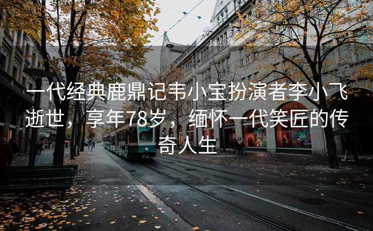 一代經(jīng)典鹿鼎記韋小寶扮演者李小飛逝世，享年78歲，緬懷一代笑匠的傳奇人生