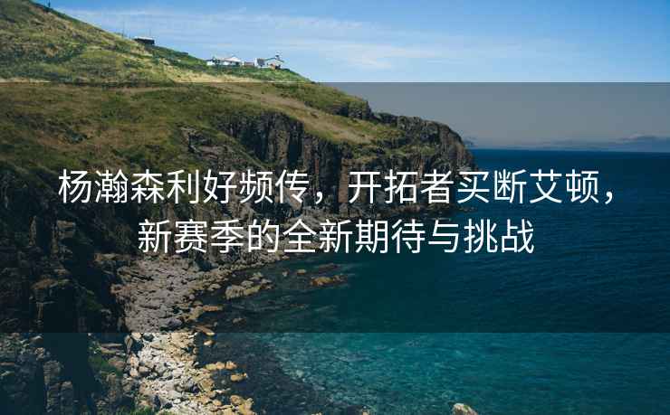 楊瀚森利好頻傳，開(kāi)拓者買(mǎi)斷艾頓，新賽季的全新期待與挑戰