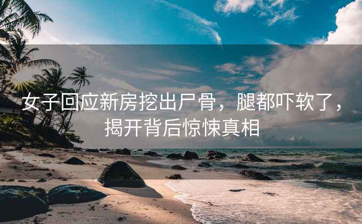 女子回應新房挖出尸骨，腿都嚇軟了，揭開(kāi)背后驚悚真相