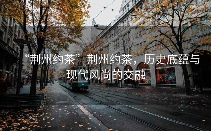 “荊州約茶”荊州約茶，歷史底蘊與現代風(fēng)尚的交融
