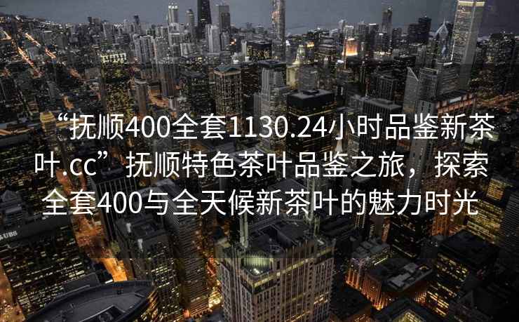 “撫順400全套1130.24小時(shí)品鑒新茶葉.cc”撫順特色茶葉品鑒之旅，探索全套400與全天候新茶葉的魅力時(shí)光
