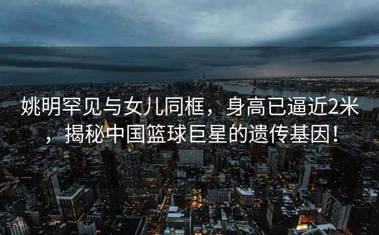 姚明罕見(jiàn)與女兒同框，身高已逼近2米，揭秘中國籃球巨星的遺傳基因！