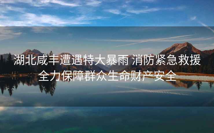 湖北咸豐遭遇特大暴雨 消防緊急救援全力保障群眾生命財產(chǎn)安全