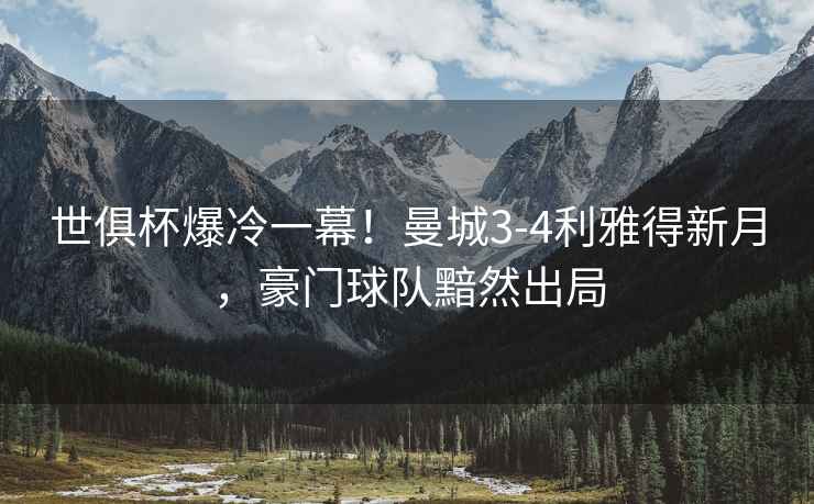 世俱杯爆冷一幕！曼城3-4利雅得新月，豪門(mén)球隊黯然出局