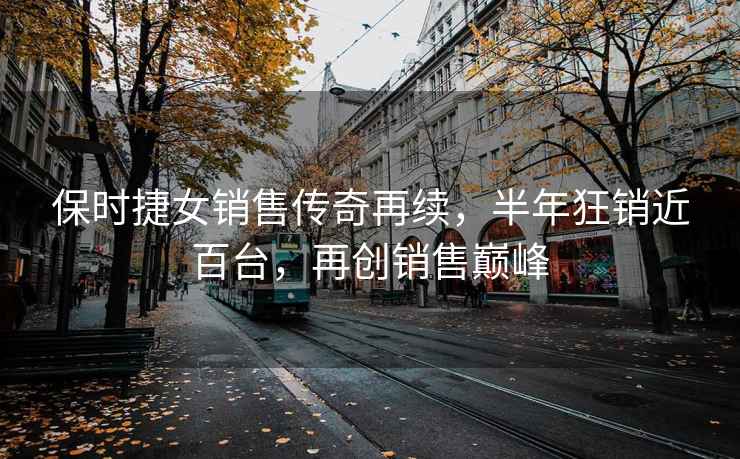 保時(shí)捷女銷(xiāo)售傳奇再續，半年狂銷(xiāo)近百臺，再創(chuàng  )銷(xiāo)售巔峰