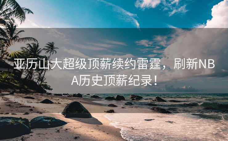 亞歷山大超級頂薪續約雷霆，刷新NBA歷史頂薪紀錄！