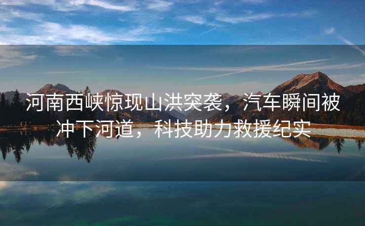 河南西峽驚現山洪突襲，汽車(chē)瞬間被沖下河道，科技助力救援紀實(shí)