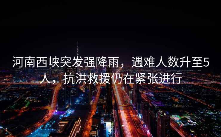 河南西峽突發(fā)強降雨，遇難人數升至5人，抗洪救援仍在緊張進(jìn)行
