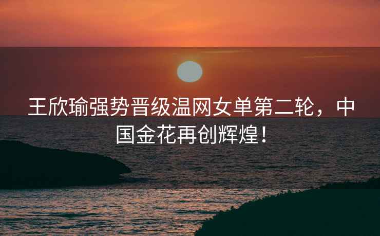 王欣瑜強勢晉級溫網(wǎng)女單第二輪，中國金花再創(chuàng  )輝煌！