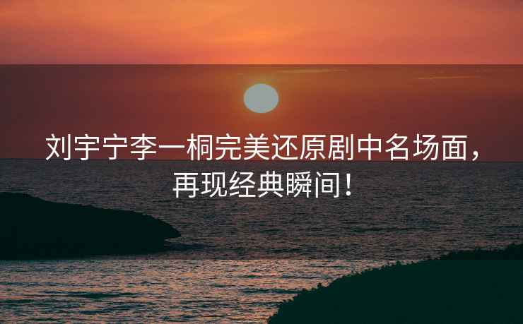 劉宇寧李一桐完美還原劇中名場(chǎng)面，再現經(jīng)典瞬間！