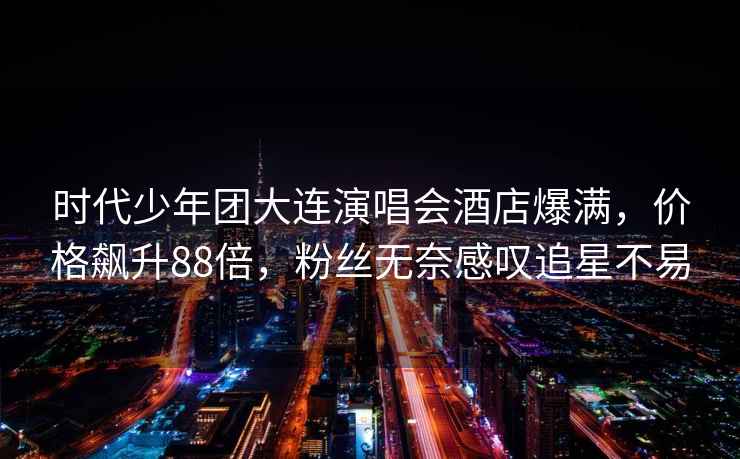 時(shí)代少年團大連演唱會(huì )酒店爆滿(mǎn)，價(jià)格飆升88倍，粉絲無(wú)奈感嘆追星不易