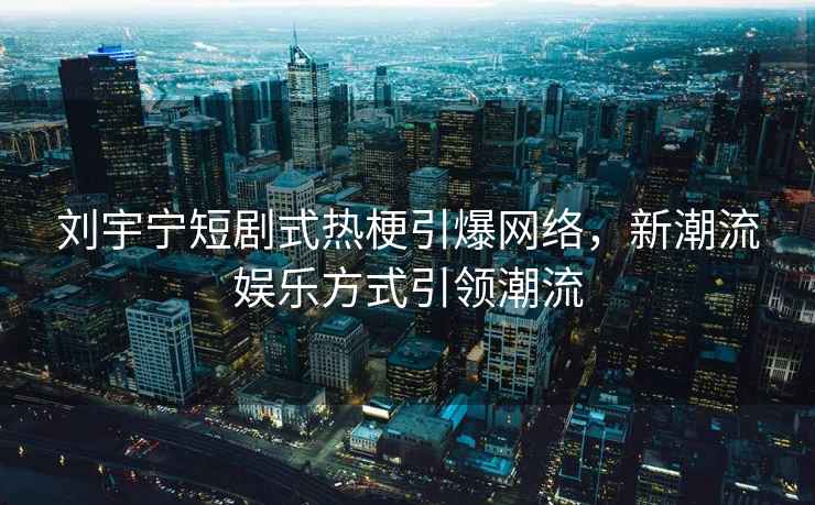 劉宇寧短劇式熱梗引爆網(wǎng)絡(luò )，新潮流娛樂(lè )方式引領(lǐng)潮流
