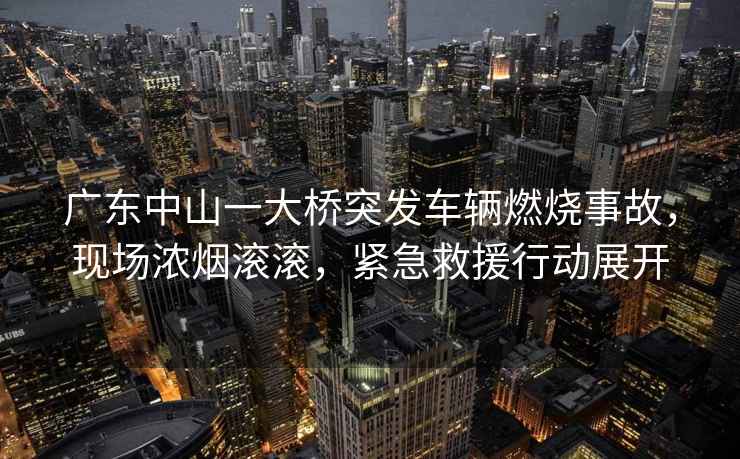 廣東中山一大橋突發(fā)車(chē)輛燃燒事故，現場(chǎng)濃煙滾滾，緊急救援行動(dòng)展開(kāi)