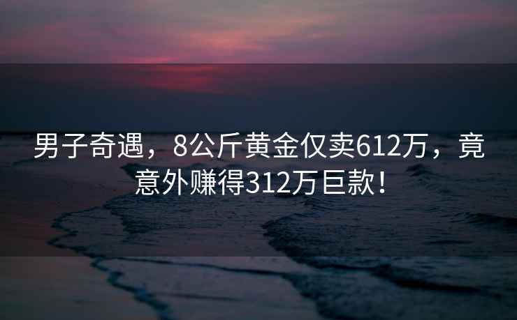 男子奇遇，8公斤黃金僅賣(mài)612萬(wàn)，竟意外賺得312萬(wàn)巨款！