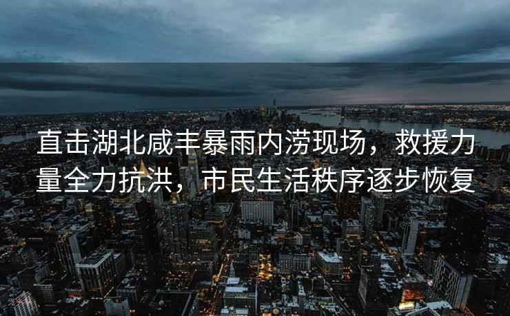 直擊湖北咸豐暴雨內澇現場(chǎng)，救援力量全力抗洪，市民生活秩序逐步恢復