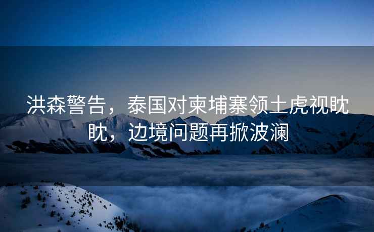 洪森警告，泰國對柬埔寨領(lǐng)土虎視眈眈，邊境問(wèn)題再掀波瀾