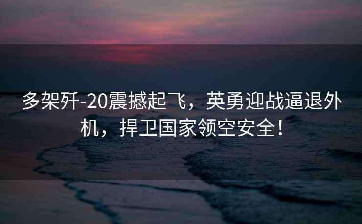 多架殲-20震撼起飛，英勇迎戰逼退外機，捍衛國家領(lǐng)空安全！