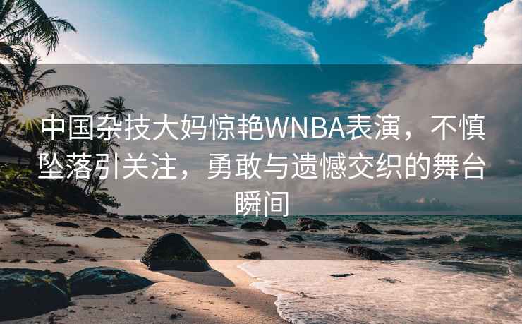 中國雜技大媽驚艷WNBA表演，不慎墜落引關(guān)注，勇敢與遺憾交織的舞臺瞬間