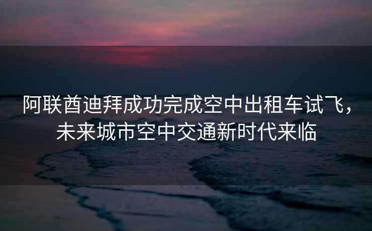 阿聯(lián)酋迪拜成功完成空中出租車(chē)試飛，未來(lái)城市空中交通新時(shí)代來(lái)臨