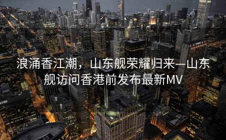 浪涌香江潮，山東艦榮耀歸來(lái)—山東艦訪(fǎng)問(wèn)香港前發(fā)布最新MV