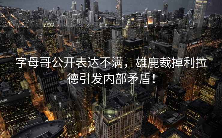 字母哥公開(kāi)表達不滿(mǎn)，雄鹿裁掉利拉德引發(fā)內部矛盾！