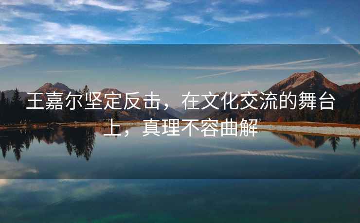 王嘉爾堅定反擊，在文化交流的舞臺上，真理不容曲解